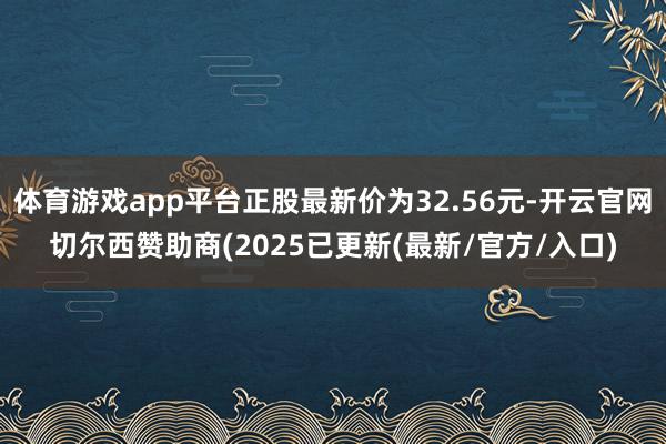 体育游戏app平台正股最新价为32.56元-开云官网切尔西赞助商(2025已更新(最新/官方/入口)