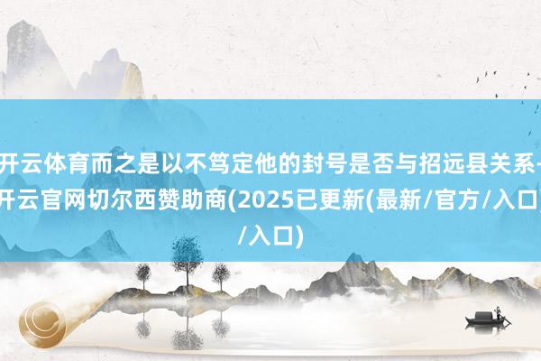 开云体育而之是以不笃定他的封号是否与招远县关系-开云官网切尔西赞助商(2025已更新(最新/官方/入口)