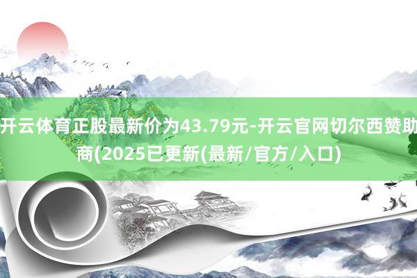 开云体育正股最新价为43.79元-开云官网切尔西赞助商(2025已更新(最新/官方/入口)