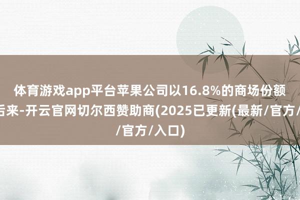体育游戏app平台　　苹果公司以16.8%的商场份额紧随后来-开云官网切尔西赞助商(2025已更新(最新/官方/入口)