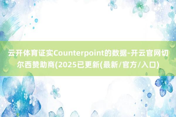 云开体育证实Counterpoint的数据-开云官网切尔西赞助商(2025已更新(最新/官方/入口)