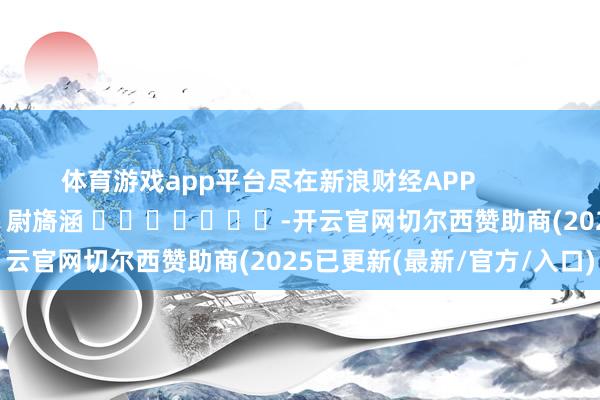 体育游戏app平台尽在新浪财经APP            						职守剪辑：尉旖涵 							-开云官网切尔西赞助商(2025已更新(最新/官方/入口)