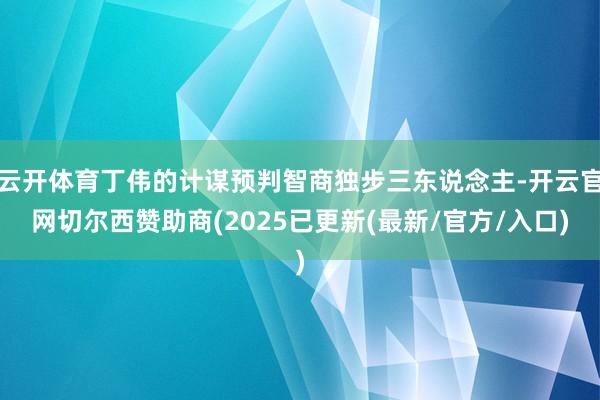 云开体育丁伟的计谋预判智商独步三东说念主-开云官网切尔西赞助商(2025已更新(最新/官方/入口)