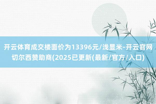 开云体育成交楼面价为13396元/浅显米-开云官网切尔西赞助商(2025已更新(最新/官方/入口)