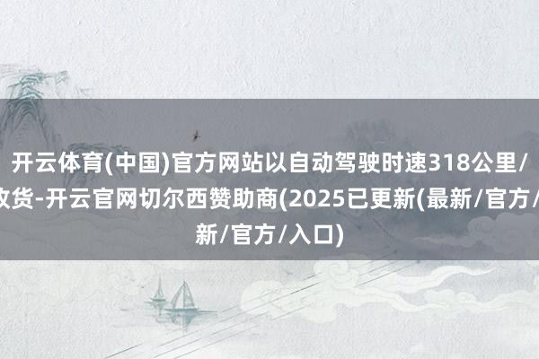 开云体育(中国)官方网站以自动驾驶时速318公里/时的收货-开云官网切尔西赞助商(2025已更新(最新/官方/入口)