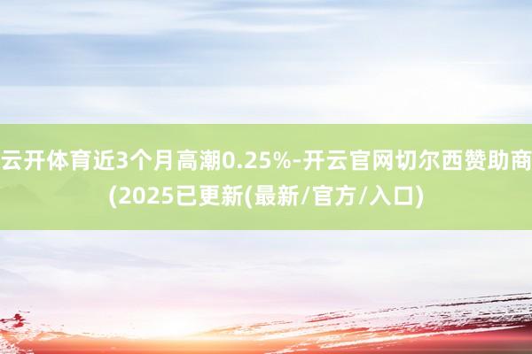 云开体育近3个月高潮0.25%-开云官网切尔西赞助商(2025已更新(最新/官方/入口)