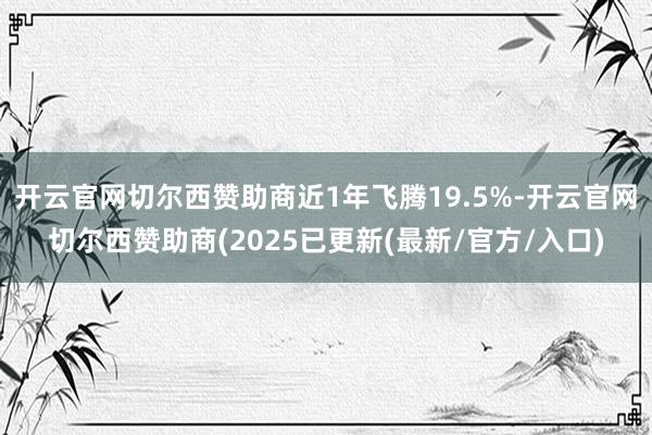 开云官网切尔西赞助商近1年飞腾19.5%-开云官网切尔西赞助商(2025已更新(最新/官方/入口)