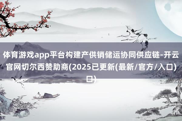 体育游戏app平台构建产供销储运协同供应链-开云官网切尔西赞助商(2025已更新(最新/官方/入口)