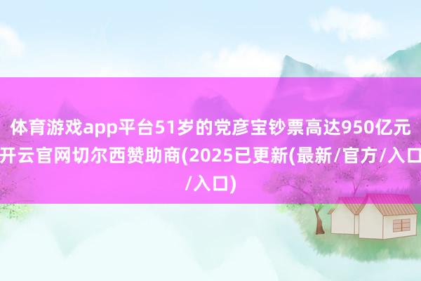 体育游戏app平台51岁的党彦宝钞票高达950亿元-开云官网切尔西赞助商(2025已更新(最新/官方/入口)