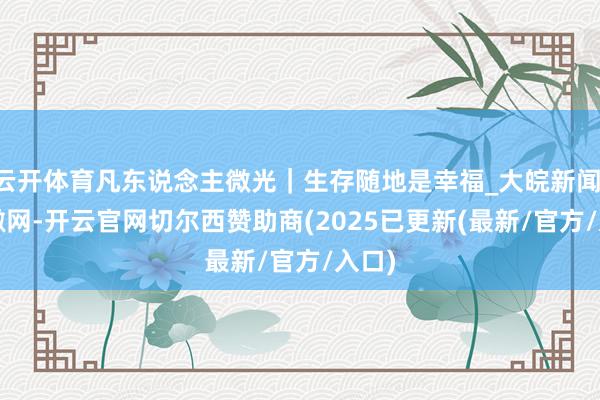云开体育凡东说念主微光｜生存随地是幸福_大皖新闻 | 安徽网-开云官网切尔西赞助商(2025已更新(最新/官方/入口)