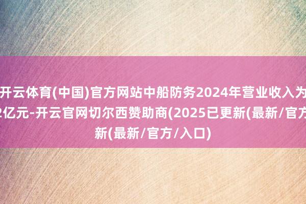 开云体育(中国)官方网站中船防务2024年营业收入为194.02亿元-开云官网切尔西赞助商(2025已更新(最新/官方/入口)