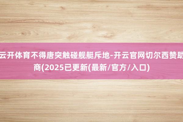 云开体育不得唐突触碰舰艇斥地-开云官网切尔西赞助商(2025已更新(最新/官方/入口)