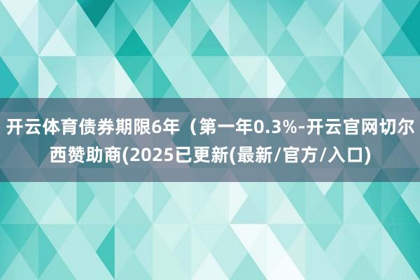 开云体育债券期限6年(第一年0.3%-开云官网切尔西赞助商(2025已更新(最新/官方/入口)
