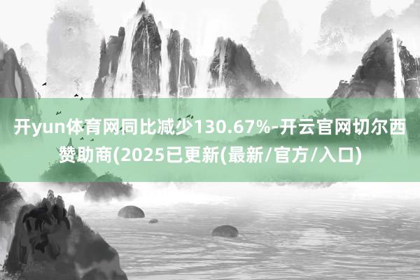 开yun体育网同比减少130.67%-开云官网切尔西赞助商(2025已更新(最新/官方/入口)