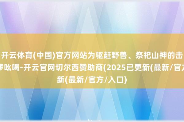 开云体育(中国)官方网站为驱赶野兽、祭祀山神的击饱读鸣锣吆喝-开云官网切尔西赞助商(2025已更新(最新/官方/入口)