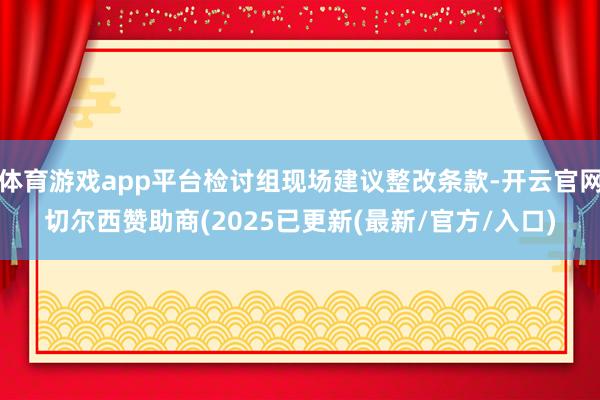 体育游戏app平台检讨组现场建议整改条款-开云官网切尔西赞助商(2025已更新(最新/官方/入口)