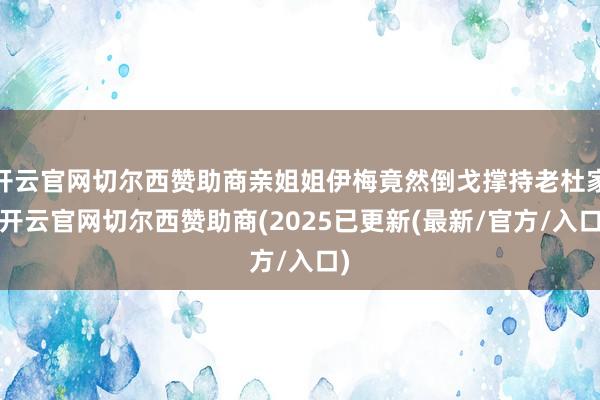 开云官网切尔西赞助商亲姐姐伊梅竟然倒戈撑持老杜家-开云官网切尔西赞助商(2025已更新(最新/官方/入口)