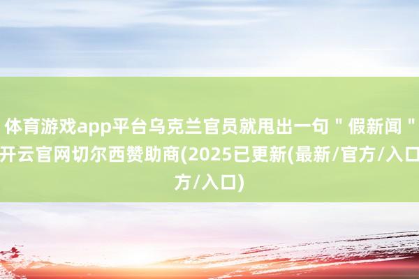 体育游戏app平台乌克兰官员就甩出一句＂假新闻＂-开云官网切尔西赞助商(2025已更新(最新/官方/入口)