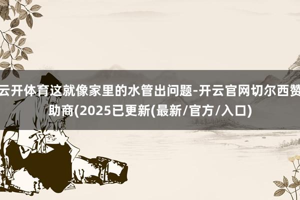 云开体育这就像家里的水管出问题-开云官网切尔西赞助商(2025已更新(最新/官方/入口)