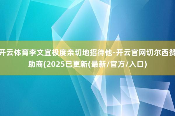 开云体育李文宜极度亲切地招待他-开云官网切尔西赞助商(2025已更新(最新/官方/入口)