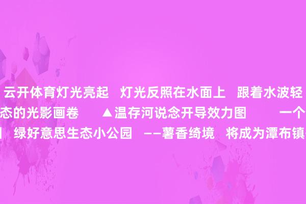 云开体育灯光亮起   灯光反照在水面上   跟着水波轻轻摇曳   酿成一幅动态的光影画卷      ▲温存河说念开导效力图         一个绿好意思生态小公园   绿好意思生态小公园   ——薯香绮境   将成为潭布镇番薯文化的展示窗口   预测11月底前完成开导   公园内   以潭布番薯为灵感的   IP雕饰“番薯仔”兀立其中   其活天真现的姿态   为公园增添无穷乐趣      ▲薯香绮境开导效力图   公园内的特质座椅   想象成番薯切块的景况   色调温存且造型私有   不仅为搭客提供了   鼎沸的休息地方   还会成为亲子互动   拍照打卡的热点景点      ▲薯香绮境开导效力图   妥当地势且议论番薯文化元素   放手传统规整样式   潭布镇禁受番薯当然助长的形态   沿着番薯根茎头绪   和枝杈长势来鉴别开   不同番薯的栽种区   金叶薯、红叶薯、绿叶薯   呈现黄、红、绿三种   不相同式的番薯品种      ▲薯香绮境开导俯视图和效力图         加速鞭策   九项基本任务开导程度   同期   潭布镇加速   九项基本任务开导   涵盖熟悉、医疗、养老、文化   交通、生意和物流等多范畴   通过创新学校措施、升级卫生院   优化养老服务中心、拓展文学地方   完善便民服务、改善说念路   开导生意超市、整合物流点   及完善冷链物流   全方向晋升镇区功能与住户活命质料      ▲潭布镇新建文学地方效力图         菜园阅兵更规范   潭布镇对原有菜园   进行全面梳理与辩论   合理鉴别栽种区域   在保留农业分娩功能的同期   晋升合座规律感   在菜园临岸边打造闲适步说念   采用防滑、耐用材料铺设   确保实用与好意思不雅兼具   保险行东说念主安全   除此以外   改日各人文化广场措施完善   成为市民健身闲适新去向   潭布中学外河说念好意思且净   给芳华一个簇新的回忆   河说念夜景愈加亮堂   生态改善促东说念主与当然协调发展      ▲潭布中学围墙外河说念环境晋升效力图   当暮色四合   潭布镇的河说念   泛起粼粼波光   集装箱营地的   咖啡香与薯香交汇   广场上响起景色的广场舞旋律   这座以番薯知名的州里   正以“百千万工程”为帆   驶向“产业兴旺、生态宜居   乡风娴雅、处分灵验、活命肥沃”观念此岸      贵寓开始：潭布镇   裁剪：冯 &nbsp; 羽   一审：梁 &nbsp; 靖   二审：苏荣昌   三审：骆翠云  -开云官网切尔西赞助商(2025已更新(最新/官方/入口)