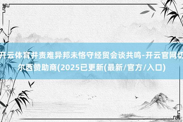 开云体育并责难异邦未恪守经贸会谈共鸣-开云官网切尔西赞助商(2025已更新(最新/官方/入口)