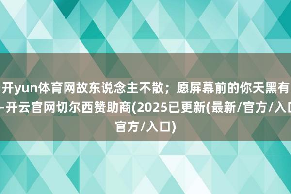开yun体育网故东说念主不散；愿屏幕前的你天黑有灯-开云官网切尔西赞助商(2025已更新(最新/官方/入口)