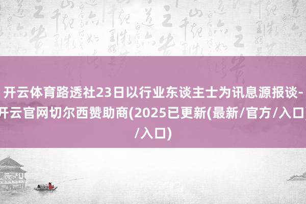 开云体育路透社23日以行业东谈主士为讯息源报谈-开云官网切尔西赞助商(2025已更新(最新/官方/入口)