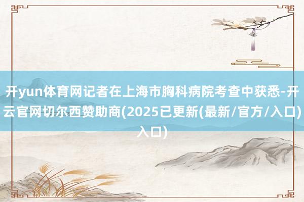 开yun体育网记者在上海市胸科病院考查中获悉-开云官网切尔西赞助商(2025已更新(最新/官方/入口)