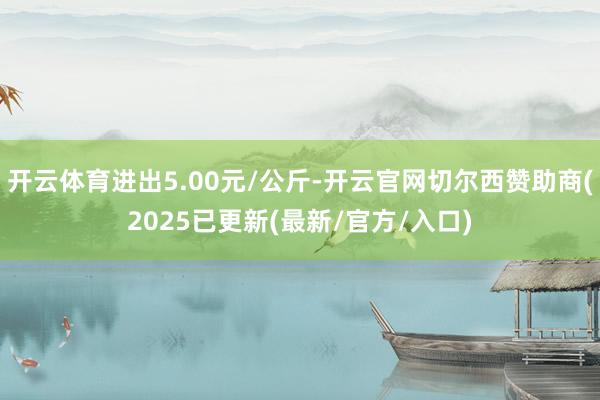 开云体育进出5.00元/公斤-开云官网切尔西赞助商(2025已更新(最新/官方/入口)