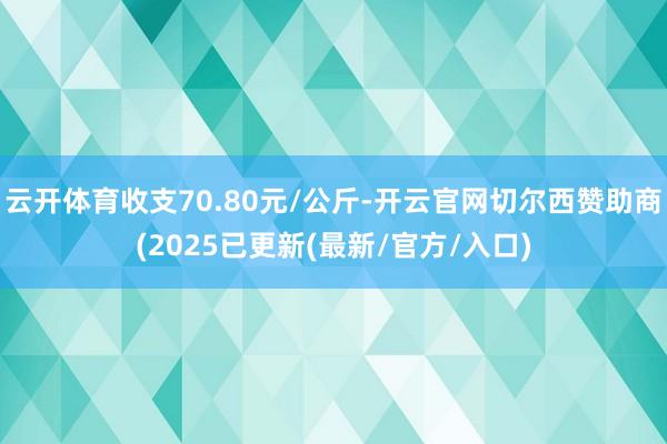 云开体育收支70.80元/公斤-开云官网切尔西赞助商(2025已更新(最新/官方/入口)