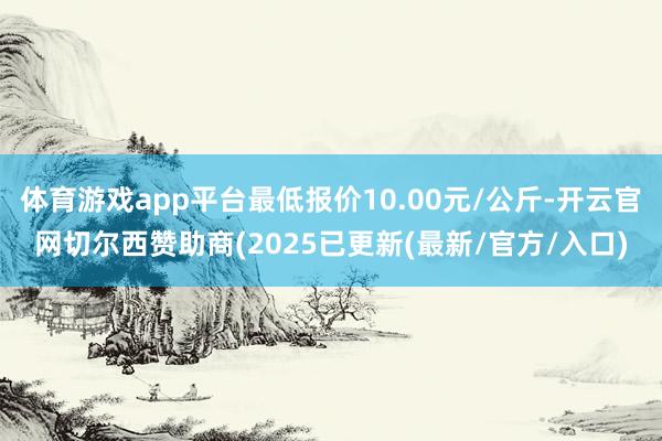 体育游戏app平台最低报价10.00元/公斤-开云官网切尔西赞助商(2025已更新(最新/官方/入口)