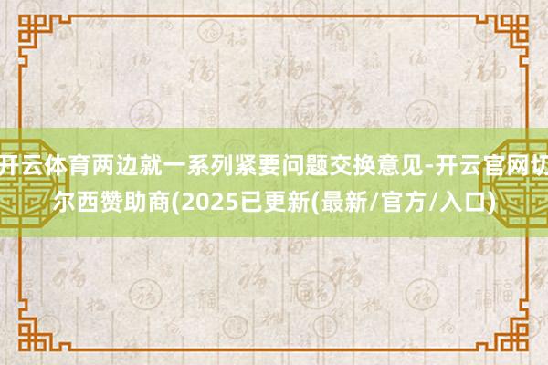 开云体育两边就一系列紧要问题交换意见-开云官网切尔西赞助商(2025已更新(最新/官方/入口)