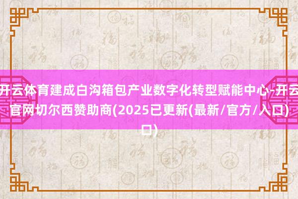 开云体育建成白沟箱包产业数字化转型赋能中心-开云官网切尔西赞助商(2025已更新(最新/官方/入口)