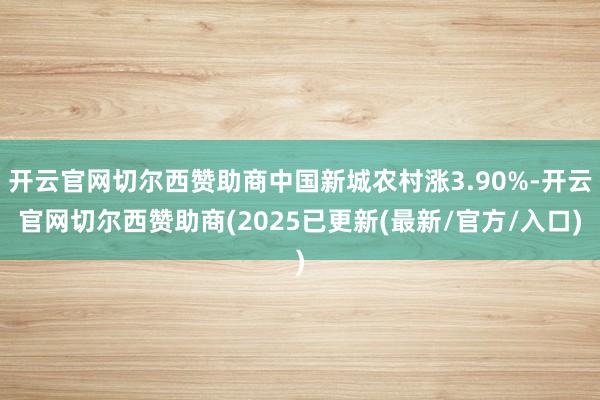 开云官网切尔西赞助商中国新城农村涨3.90%-开云官网切尔西赞助商(2025已更新(最新/官方/入口)