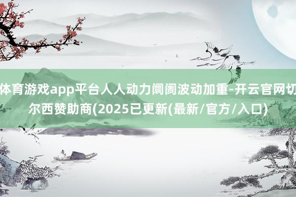 体育游戏app平台人人动力阛阓波动加重-开云官网切尔西赞助商(2025已更新(最新/官方/入口)