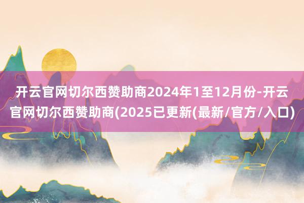 开云官网切尔西赞助商　　2024年1至12月份-开云官网切尔西赞助商(2025已更新(最新/官方/入口)