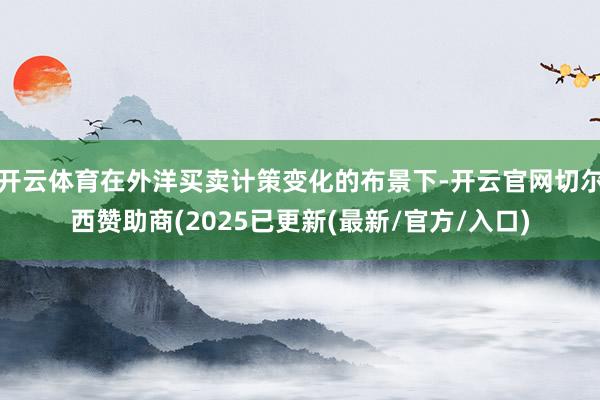 开云体育在外洋买卖计策变化的布景下-开云官网切尔西赞助商(2025已更新(最新/官方/入口)