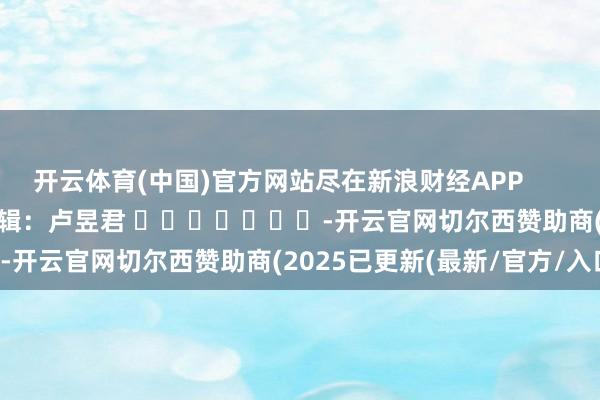 开云体育(中国)官方网站尽在新浪财经APP 包袱剪辑:卢昱君 -开云官网切尔西赞助商(2025已更新(最新/官方/入口)