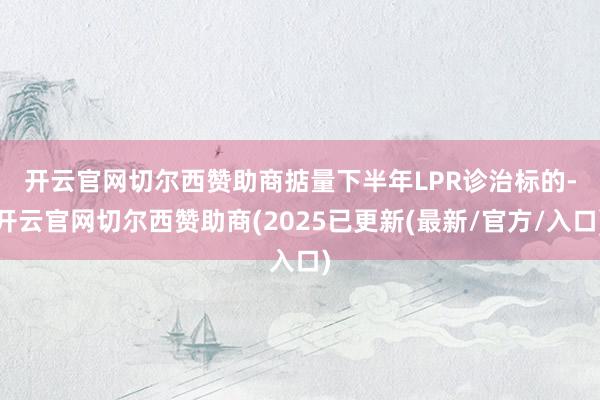 开云官网切尔西赞助商 掂量下半年LPR诊治标的-开云官网切尔西赞助商(2025已更新(最新/官方/入口)