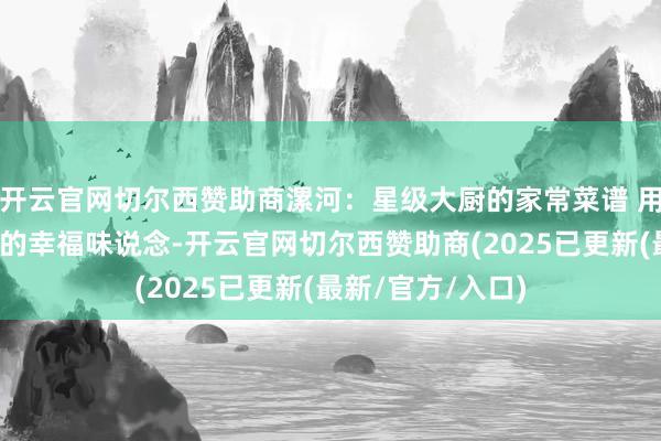 开云官网切尔西赞助商漯河：星级大厨的家常菜谱 用匠心烹调烟火里的幸福味说念-开云官网切尔西赞助商(2025已更新(最新/官方/入口)