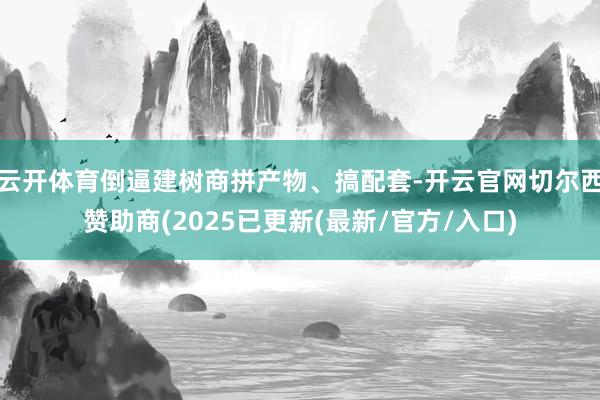 云开体育倒逼建树商拼产物、搞配套-开云官网切尔西赞助商(2025已更新(最新/官方/入口)