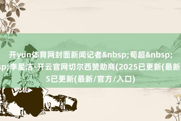 开yun体育网封面新闻记者&nbsp;荀超&nbsp;实习生&nbsp;李星洁-开云官网切尔西赞助商(2025已更新(最新/官方/入口)