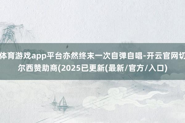 体育游戏app平台亦然终末一次自弹自唱-开云官网切尔西赞助商(2025已更新(最新/官方/入口)