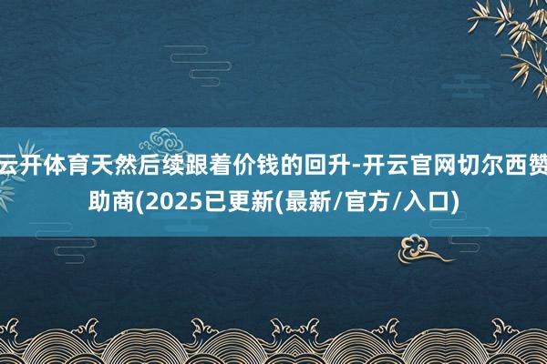 云开体育天然后续跟着价钱的回升-开云官网切尔西赞助商(2025已更新(最新/官方/入口)